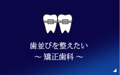 歯並びを整えたい ～ 矯正歯科 ～